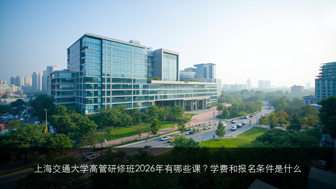 上海交通大学高管研修班2026年有哪些课?学费和报名条件是什么