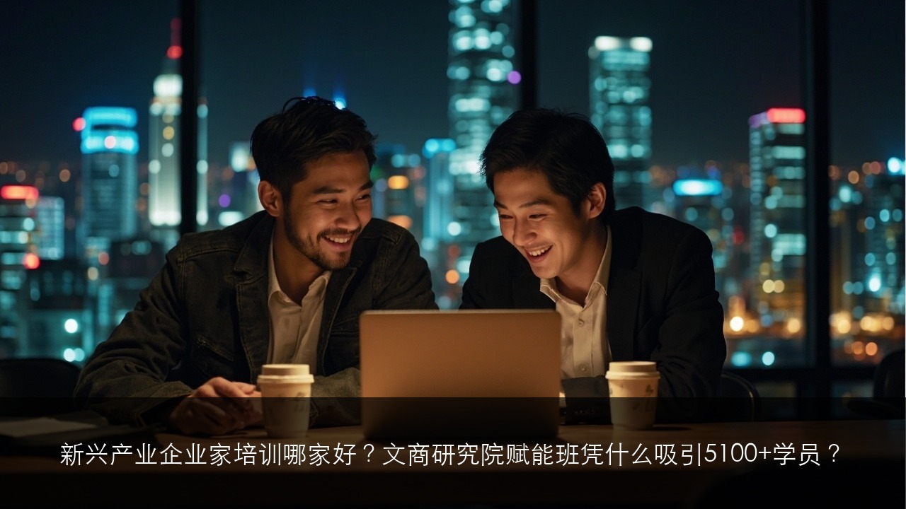 新兴产业企业家培训哪家好?文商研究院赋能班凭什么吸引5100+学员?