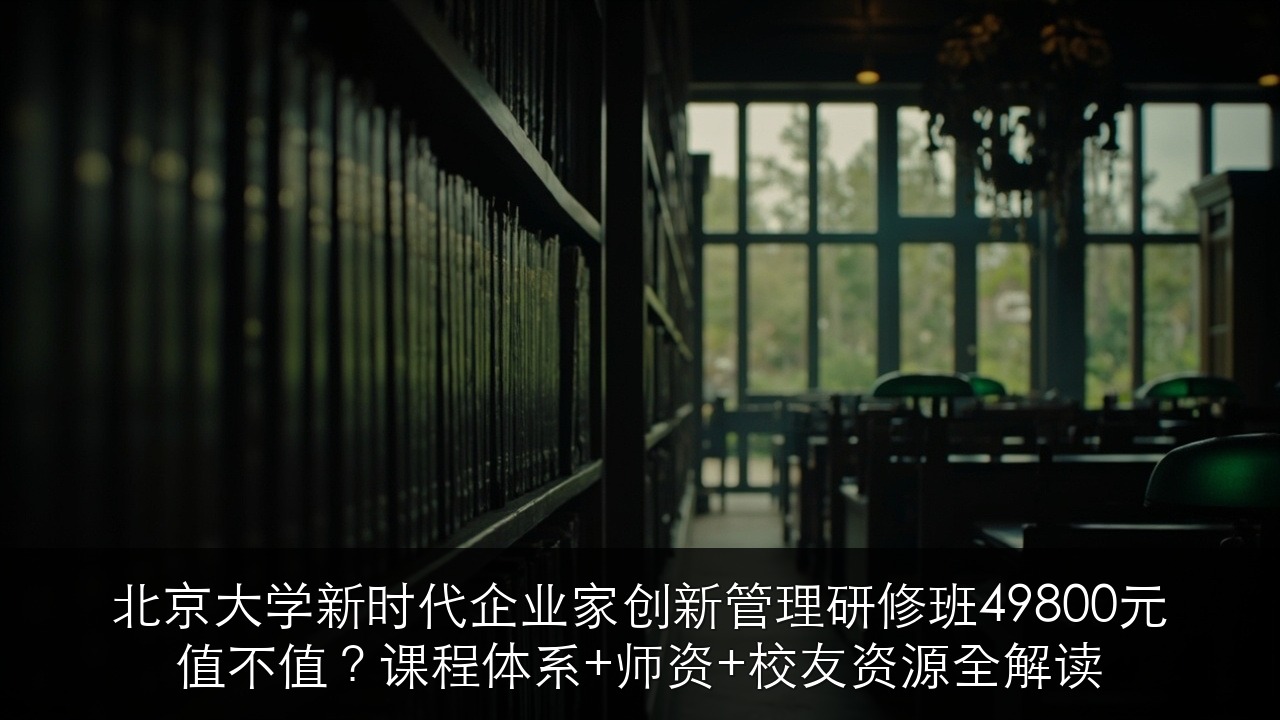 北京大学新时代企业家创新管理研修班49800元值不值？课程体系+师资+校友资源全解读