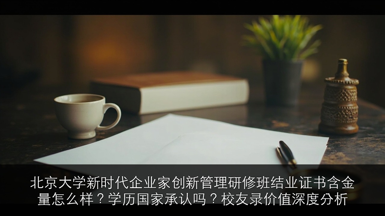 北京大学新时代企业家创新管理研修班结业证书含金量怎么样？学历国家承认吗？校友录价值深度分析