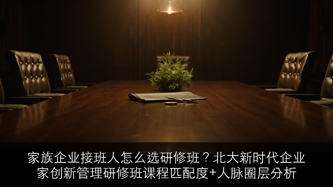 家族企业接班人怎么选研修班？北大新时代企业家创新管理研修班课程匹配度+人脉圈层分析