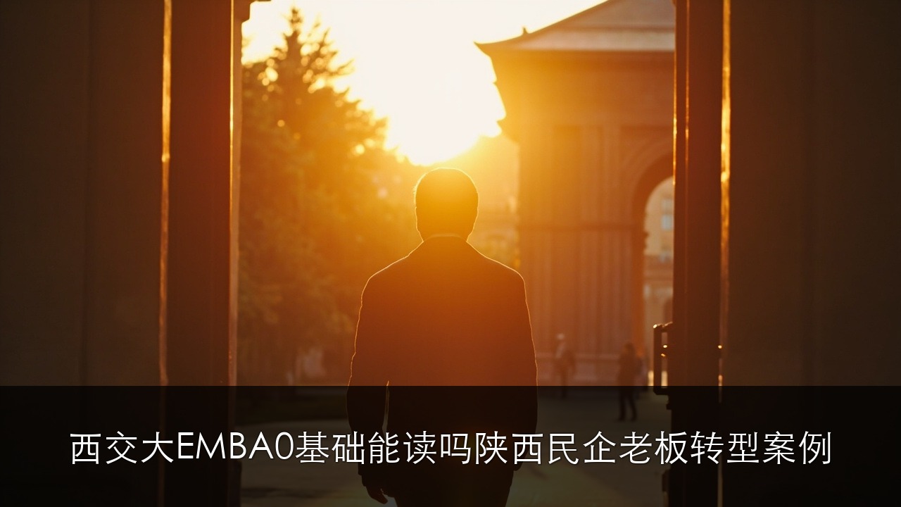 西安交大 EMBA 0 基础能读吗?陕西本地民企老板转型案例 2026