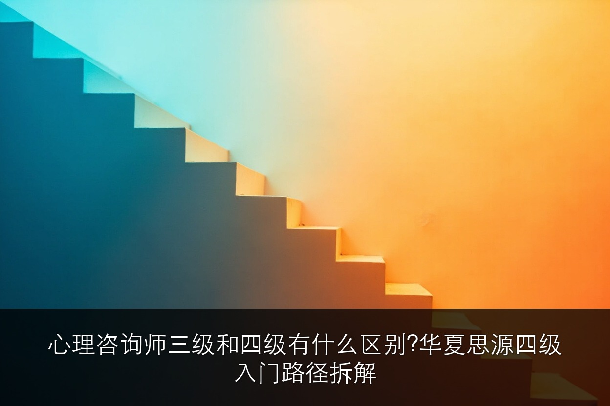 心理咨询师三级和四级有什么区别？华夏思源四级入门路径拆解