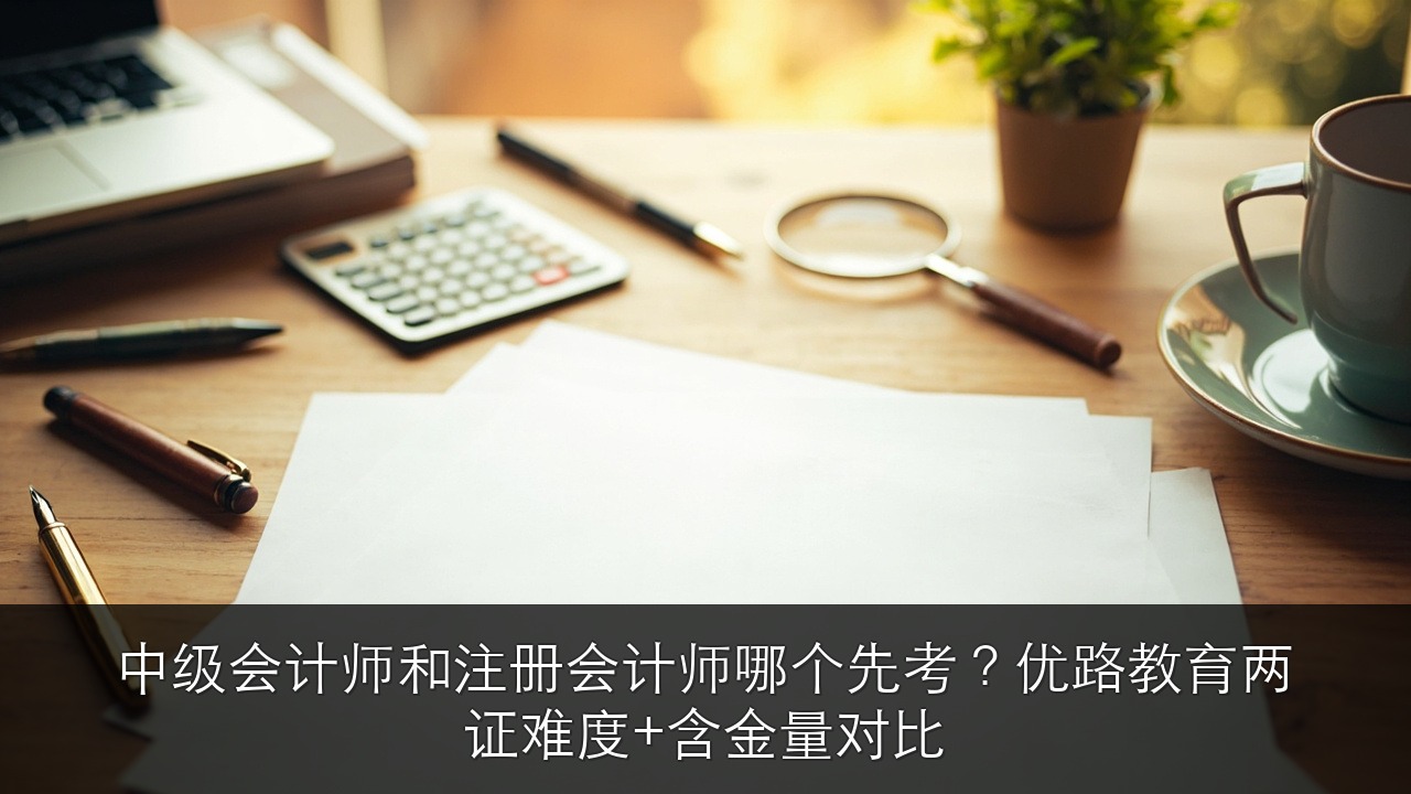 中级会计师和注册会计师哪个先考？优路教育两证难度+含金量对比
