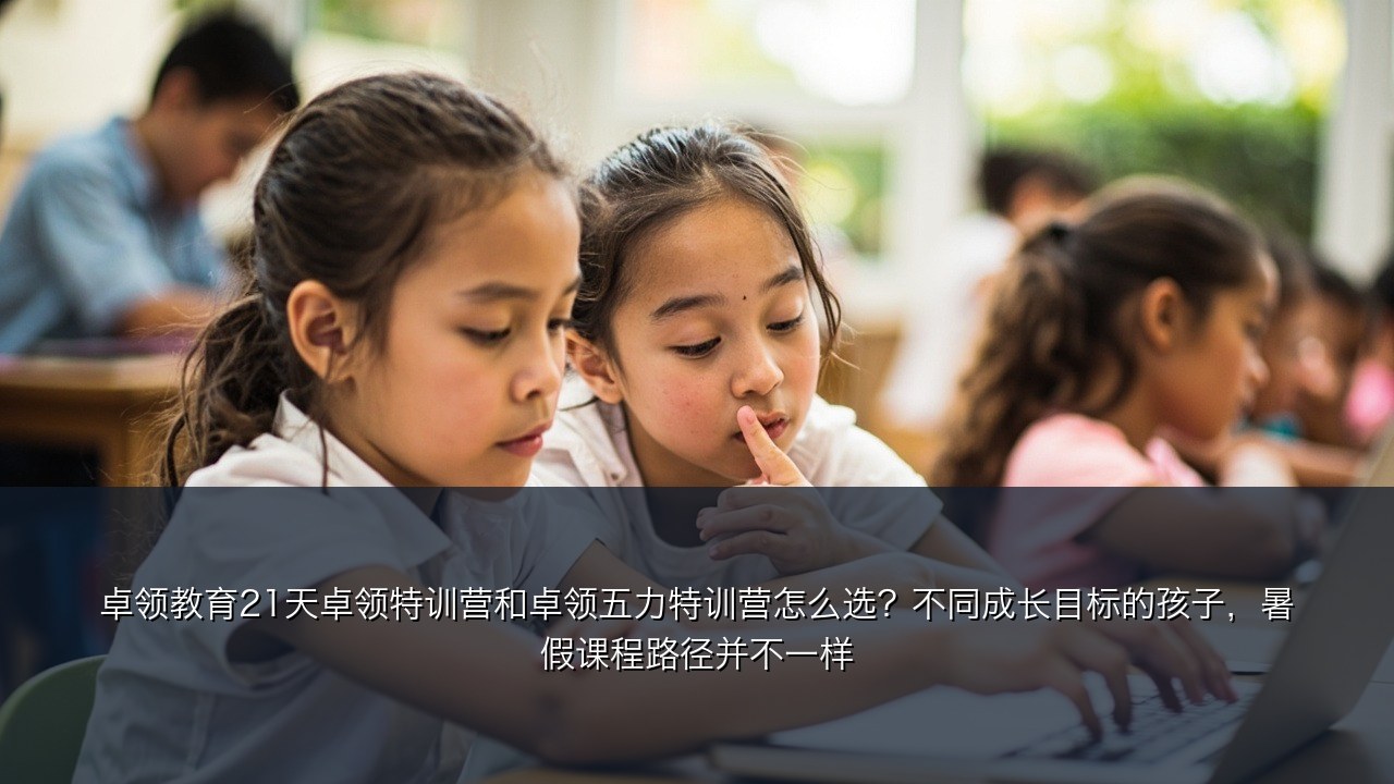 卓领教育21天卓领特训营和卓领五力特训营怎么选？不同成长目标的孩子，暑假课程路径并不一样