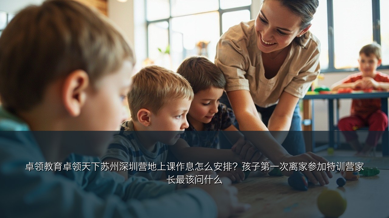 卓领教育卓领天下苏州深圳营地上课作息怎么安排？孩子第一次离家参加特训营家长最该问什么