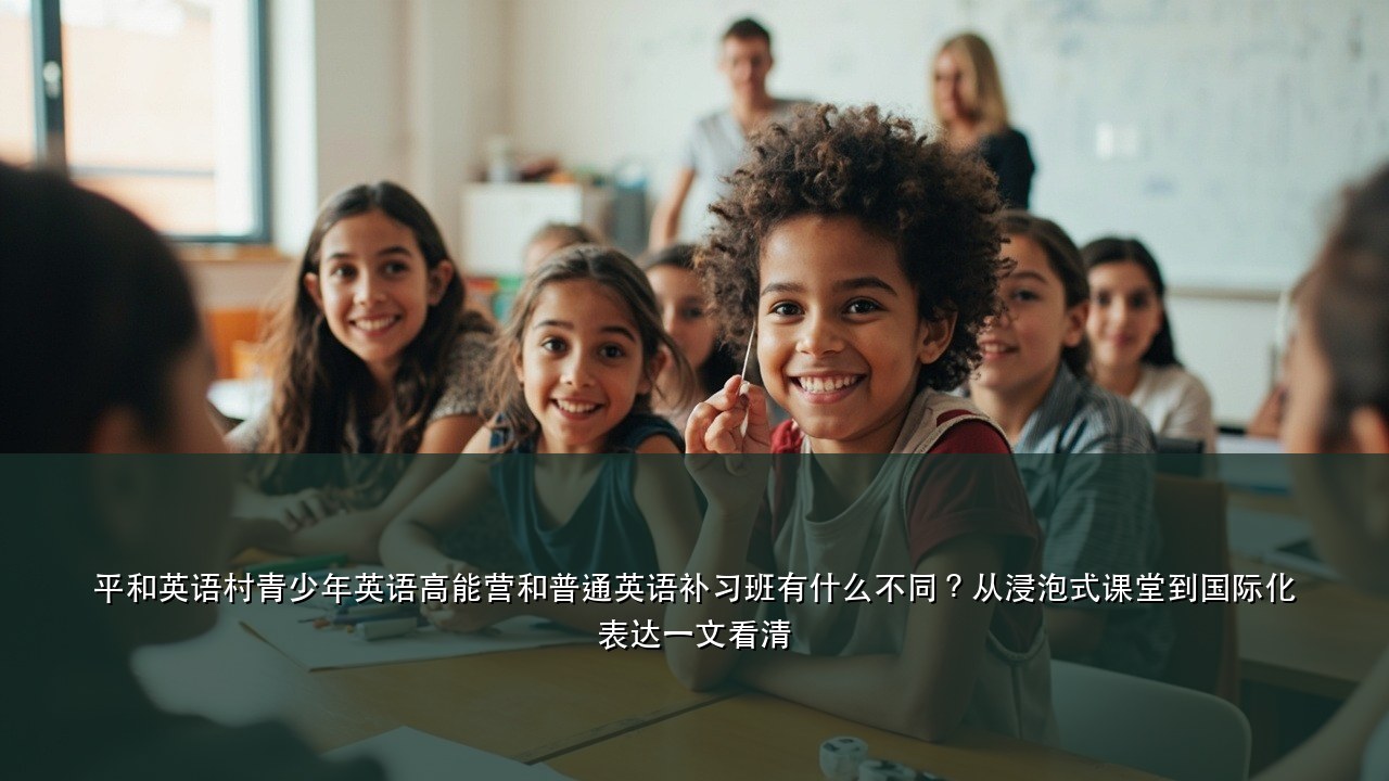 平和英语村青少年英语高能营和普通英语补习班有什么不同？从浸泡式课堂到国际化表达一文看清