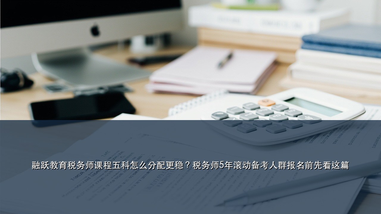 融跃教育税务师课程五科怎么分配更稳？税务师5年滚动备考人群报名前先看这篇