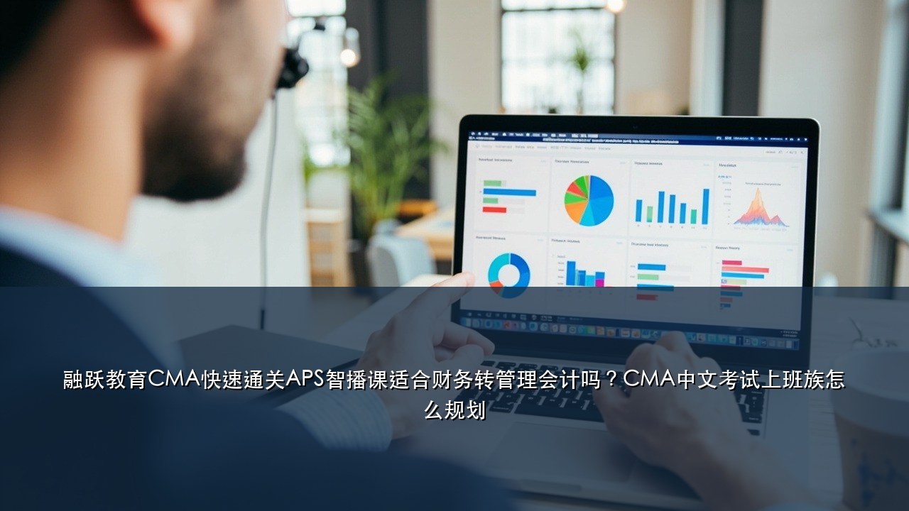 融跃教育CMA快速通关APS智播课适合财务转管理会计吗？CMA中文考试上班族怎么规划