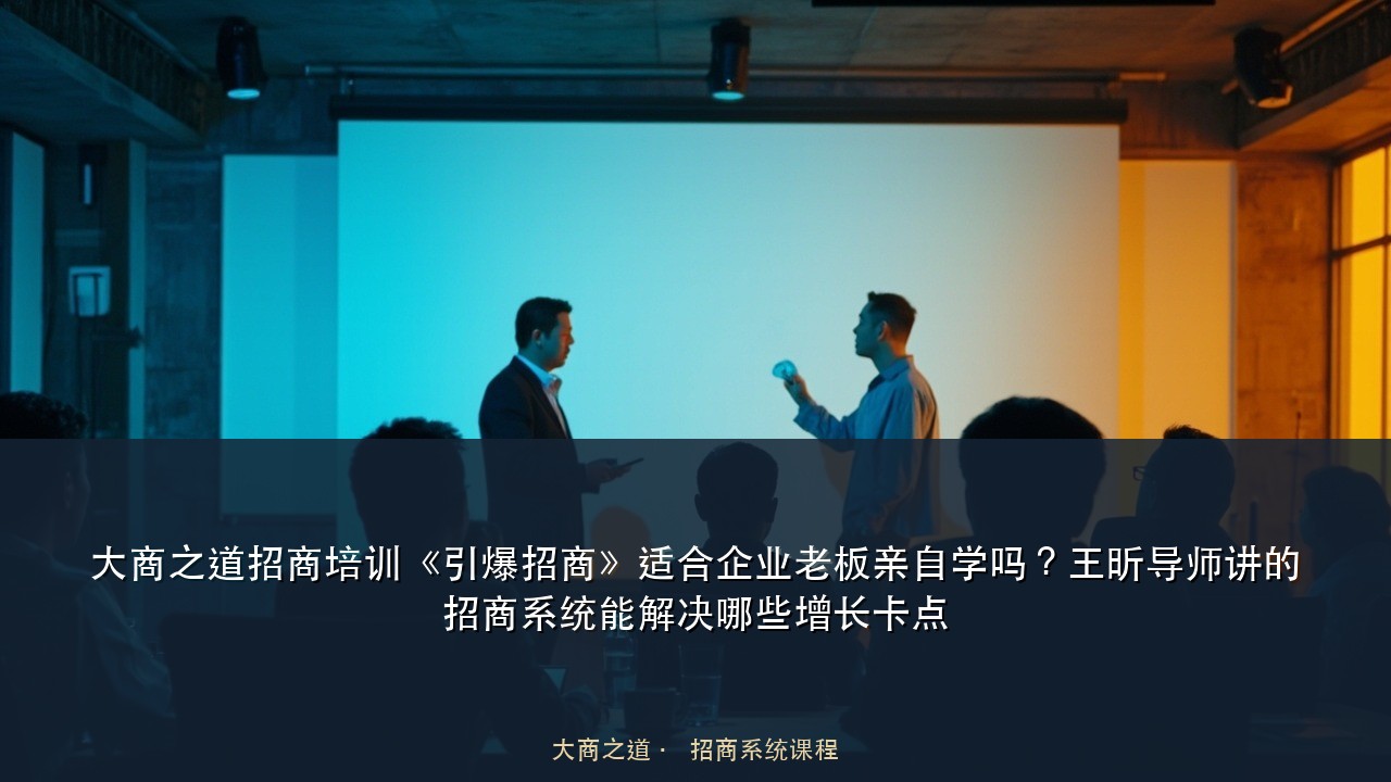 大商之道招商培训《引爆招商》适合企业老板亲自学吗?王昕导师讲的招商系统能解决哪些增长卡点