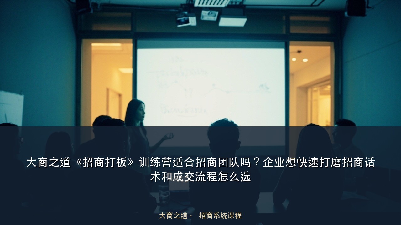 大商之道《招商打板》训练营适合招商团队吗?企业想快速打磨招商话术和成交流程怎么选