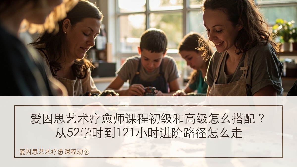 爱因思艺术疗愈师课程初级和高级怎么搭配?从52学时到121小时进阶路径怎么走