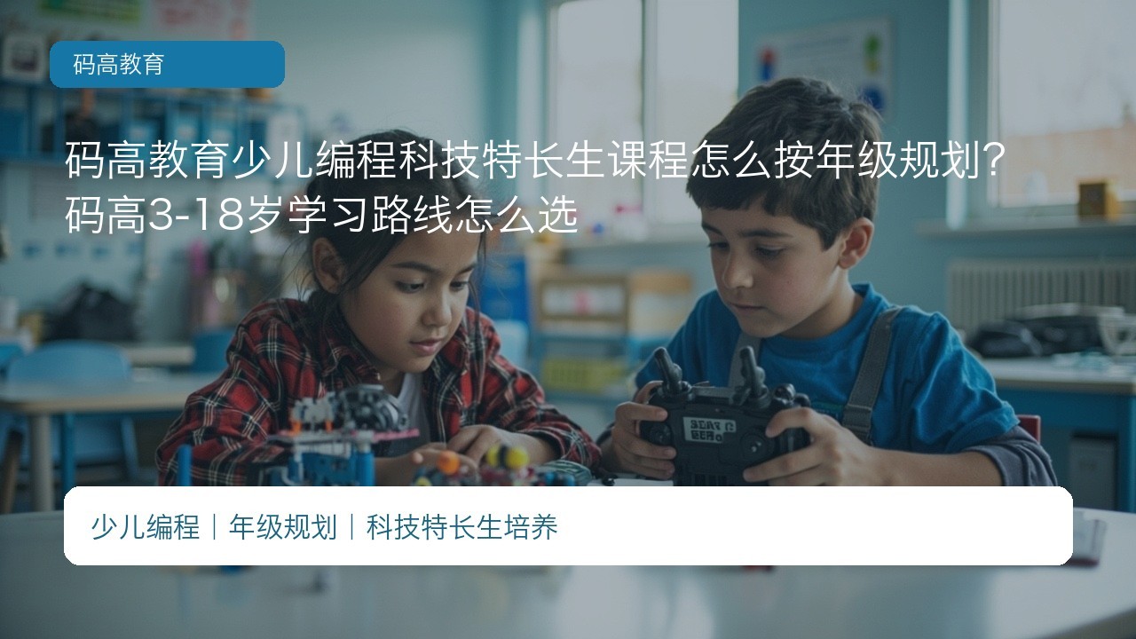 码高教育少儿编程科技特长生课程怎么按年级规划?码高3-18岁学习路线怎么选