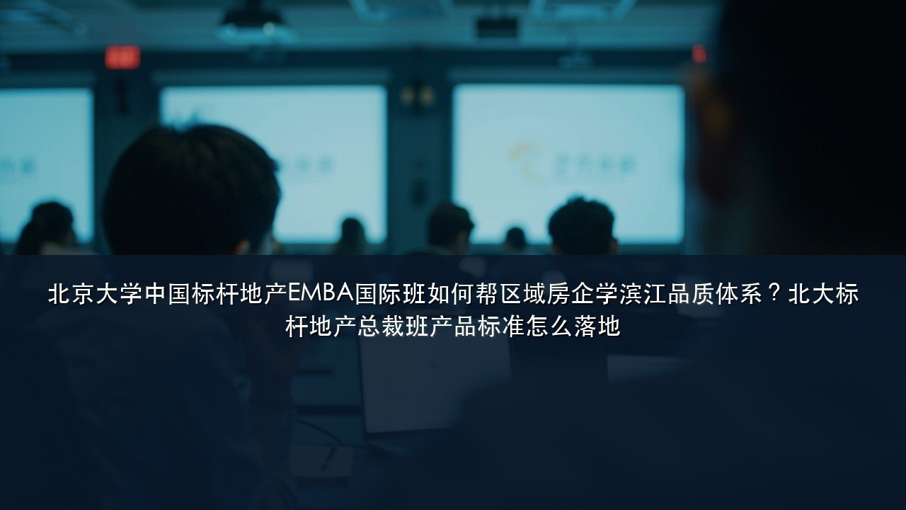 北京大学中国标杆地产EMBA国际班如何帮区域房企学滨江品质体系?北大标杆地产总裁班产品标准怎么落地