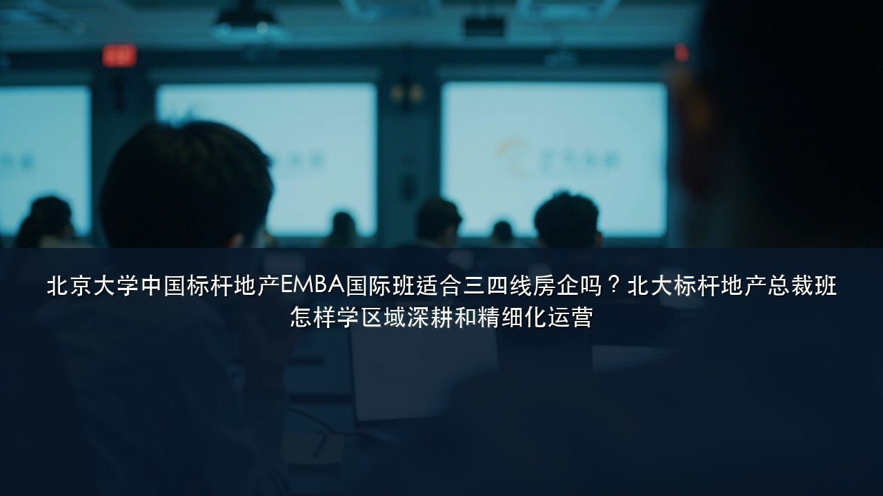 北京大学中国标杆地产EMBA国际班适合三四线房企吗？北大标杆地产总裁班怎样学区域深耕和精细化运营