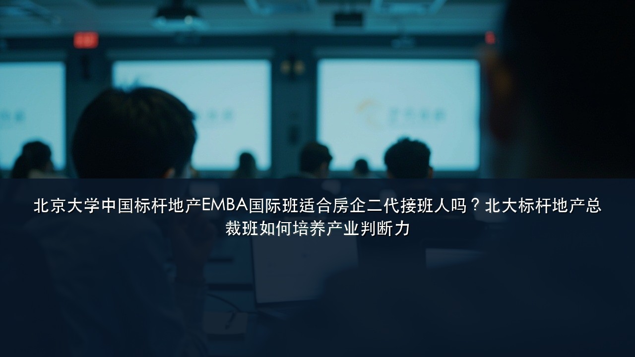 北京大学中国标杆地产EMBA国际班适合房企二代接班人吗?北大标杆地产总裁班如何培养产业判断力