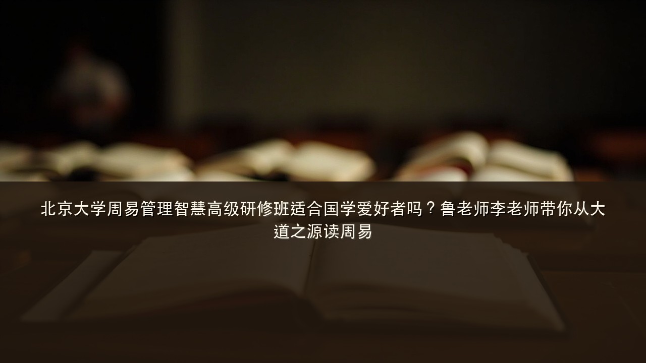北京大学周易管理智慧高级研修班适合国学爱好者吗?鲁老师李老师带你从大道之源读周易