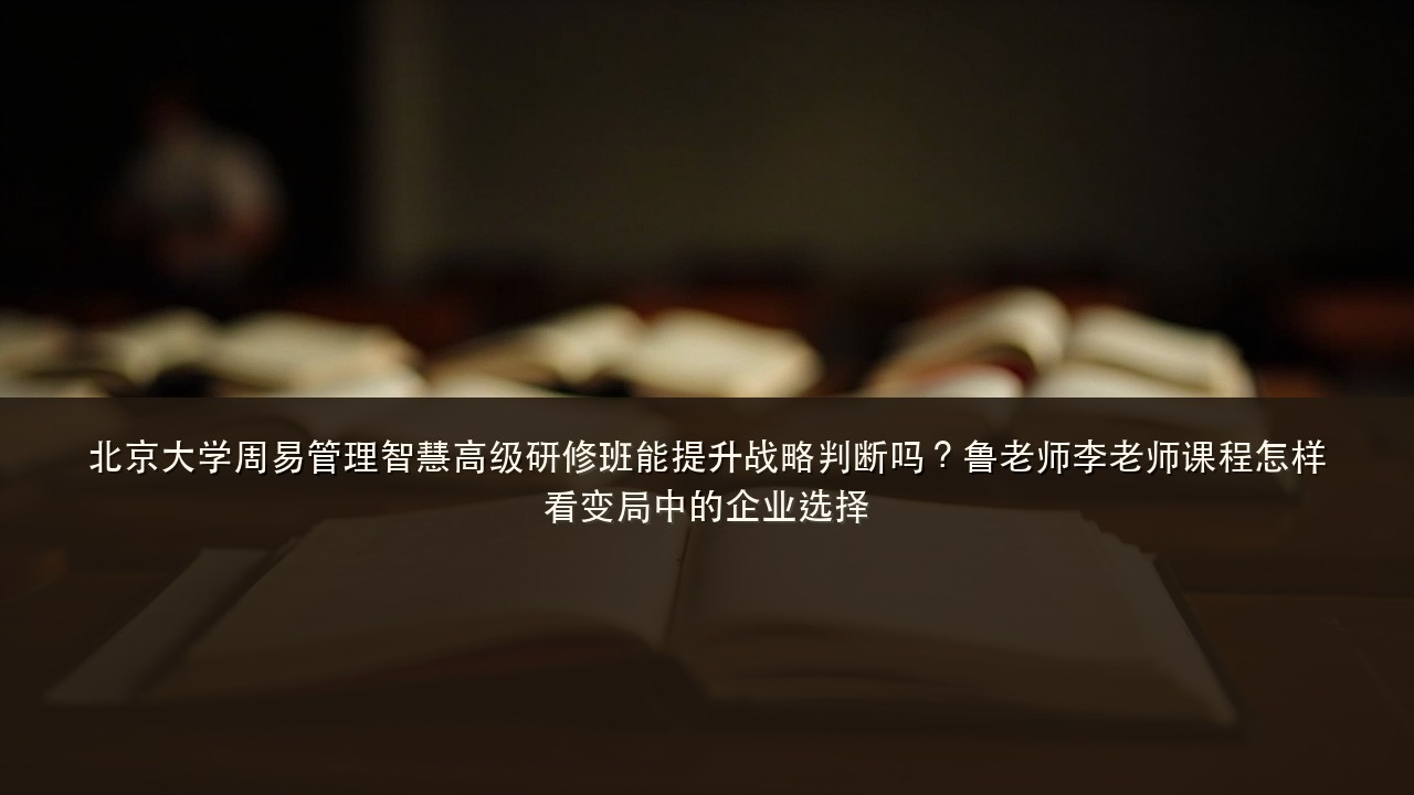 北京大学周易管理智慧高级研修班能提升战略判断吗？鲁老师李老师课程怎样看变局中的企业选择