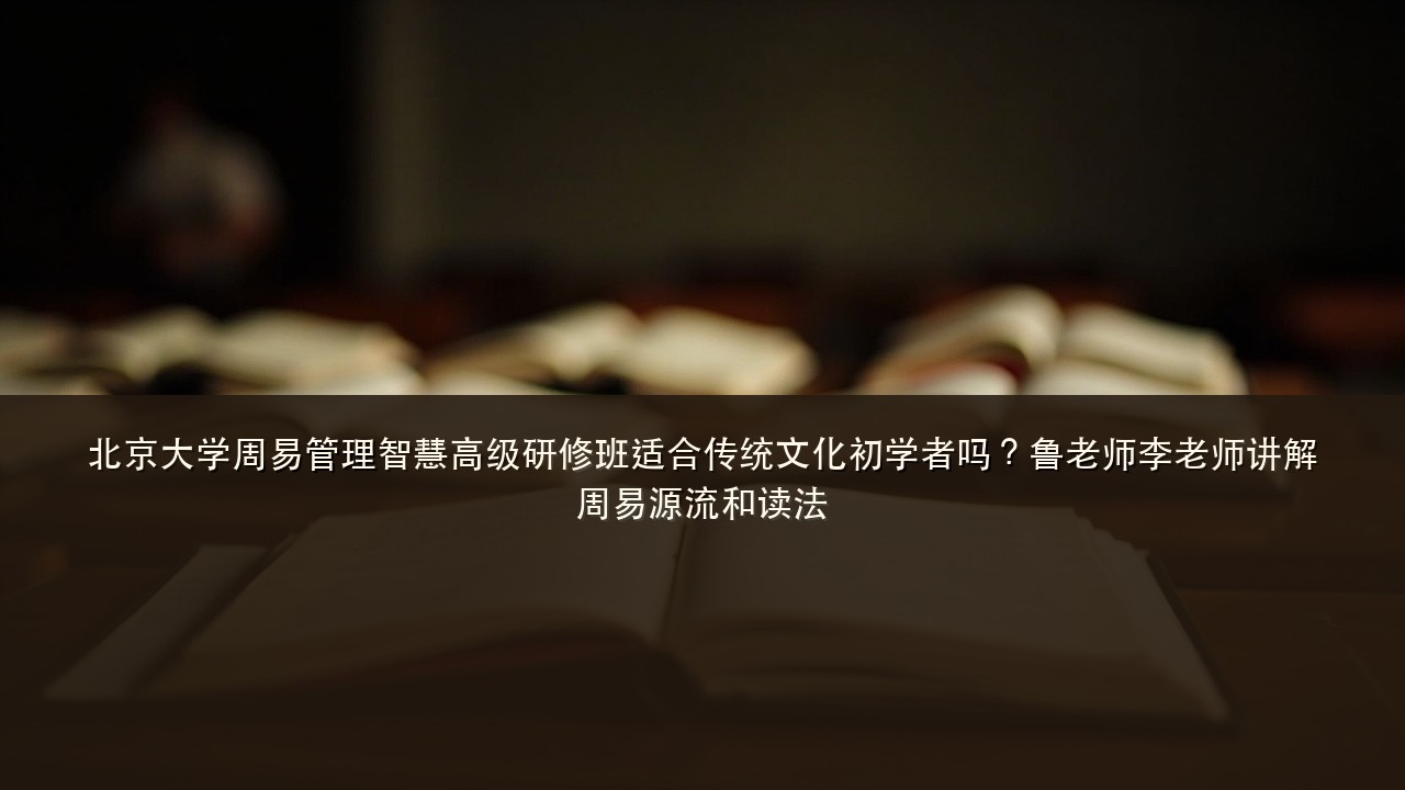 北京大学周易管理智慧高级研修班适合传统文化初学者吗？鲁老师李老师讲解周易源流和读法