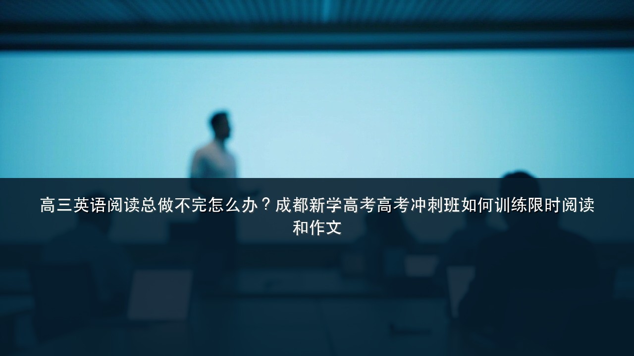 高三英语阅读总做不完怎么办?成都新学高考高考冲刺班如何训练限时阅读和作文