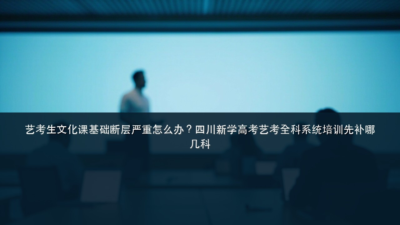 艺考生文化课基础断层严重怎么办?四川新学高考艺考全科系统培训先补哪几科