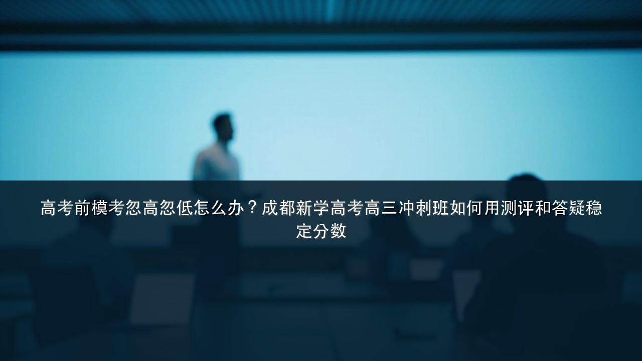 高考前模考忽高忽低怎么办?成都新学高考高三冲刺班如何用测评和答疑稳定分数