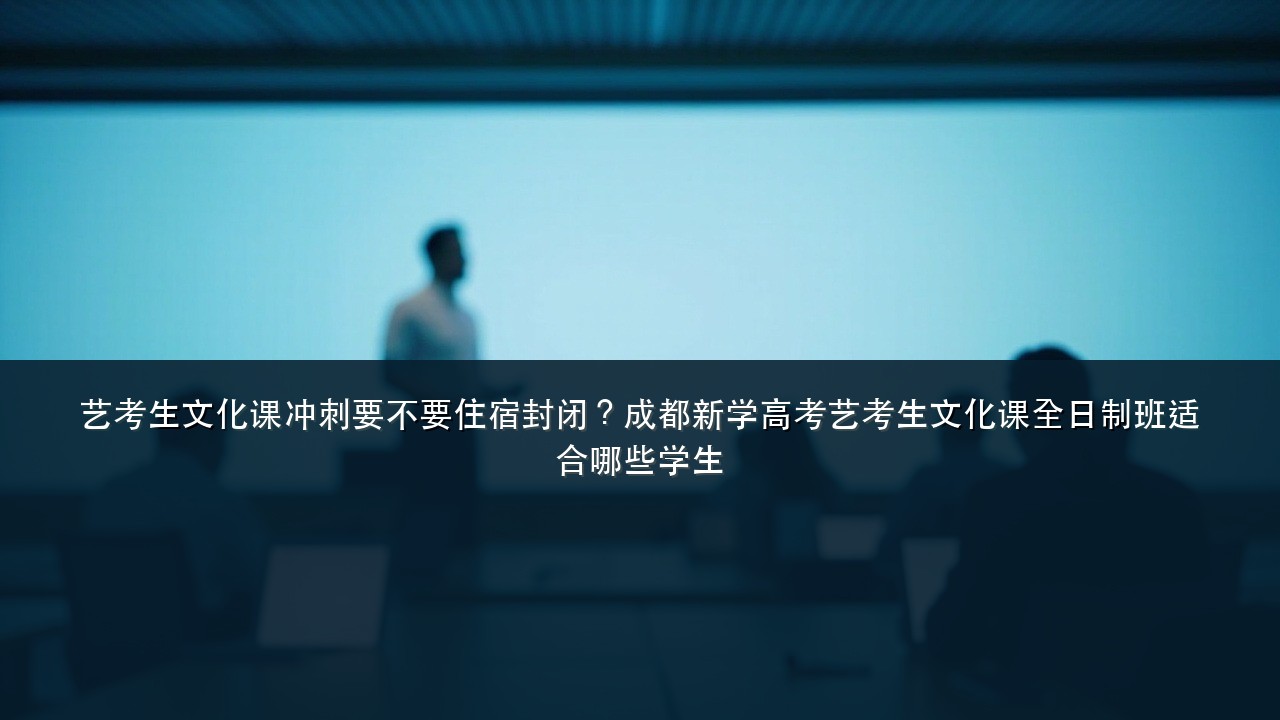 艺考生文化课冲刺要不要住宿封闭?成都新学高考艺考生文化课全日制班适合哪些学生