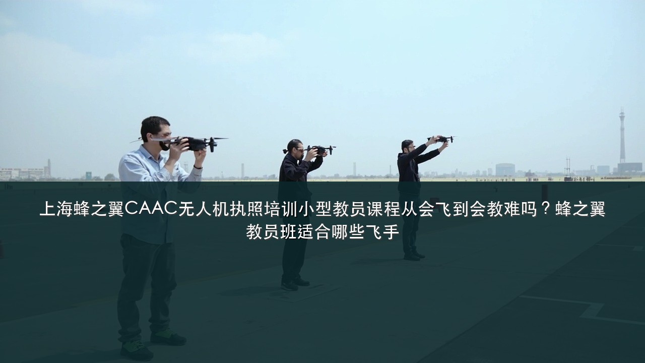 上海蜂之翼CAAC无人机执照培训小型教员课程从会飞到会教难吗?蜂之翼教员班适合哪些飞手