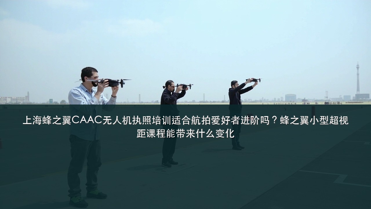 上海蜂之翼CAAC无人机执照培训适合航拍爱好者进阶吗?蜂之翼小型超视距课程能带来什么变化
