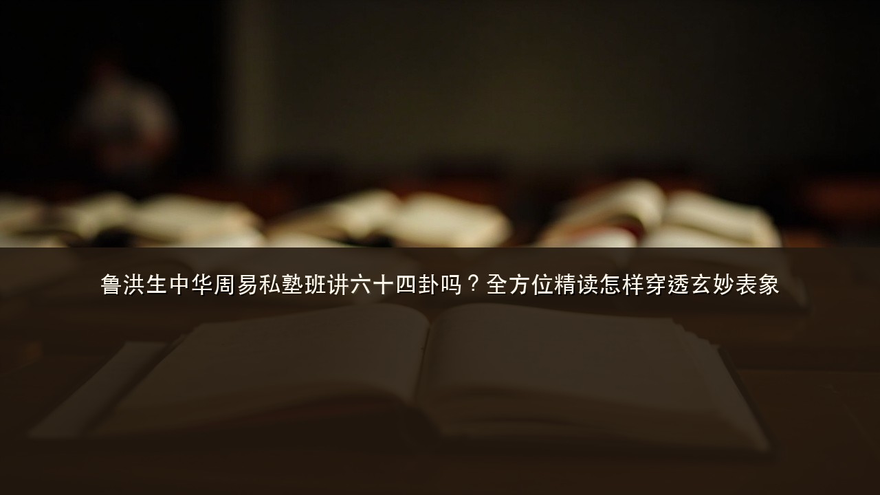 鲁洪生中华周易私塾班讲六十四卦吗?全方位精读怎样穿透玄妙表象