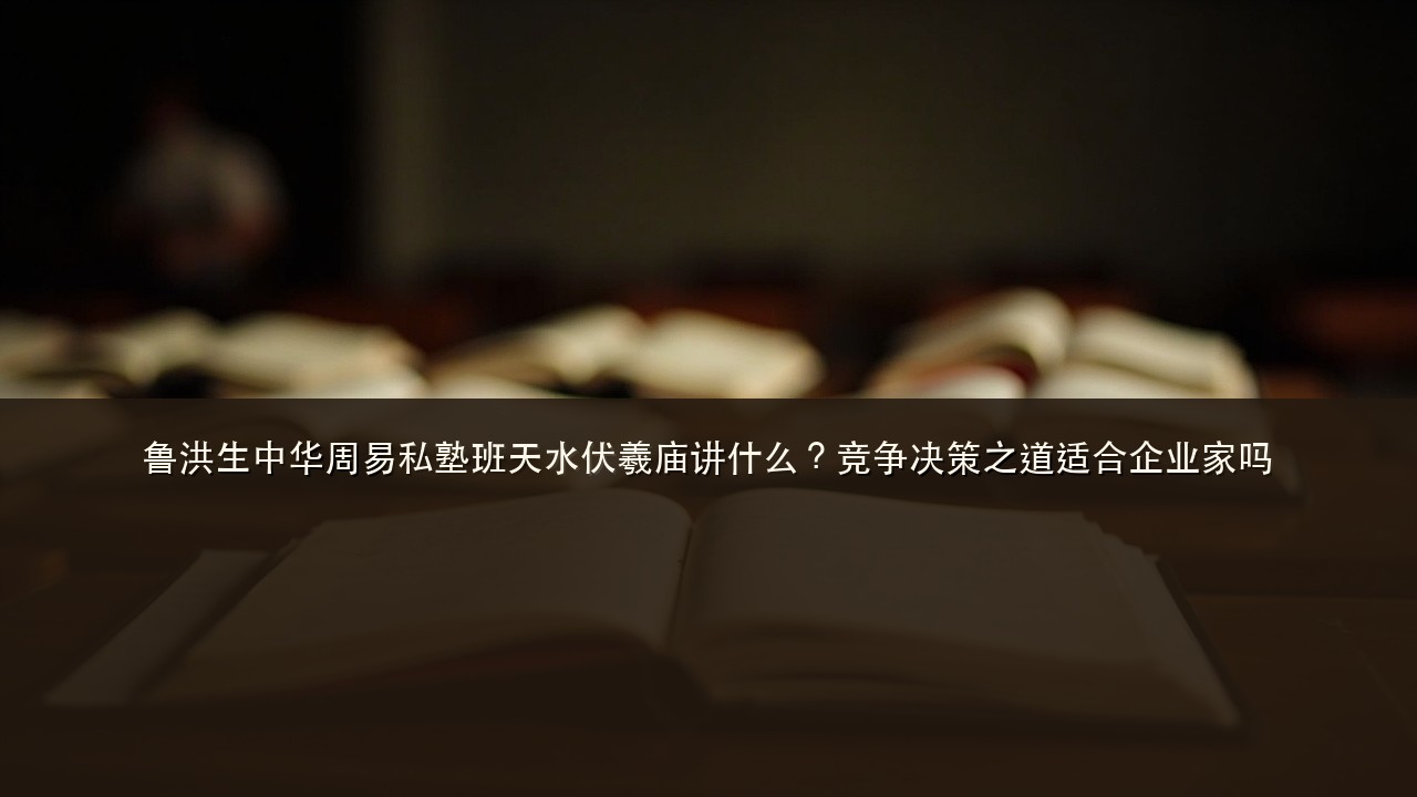 鲁洪生中华周易私塾班天水伏羲庙讲什么?竞争决策之道适合企业家吗