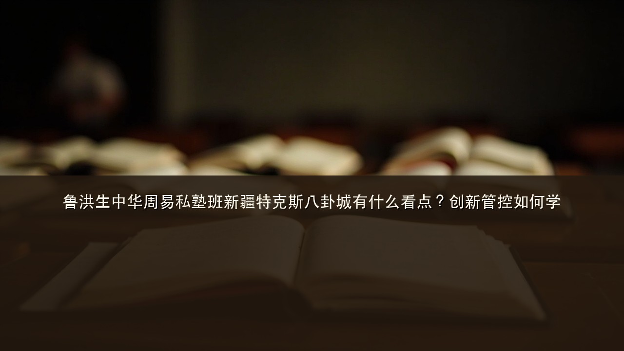 鲁洪生中华周易私塾班新疆特克斯八卦城有什么看点?创新管控如何学