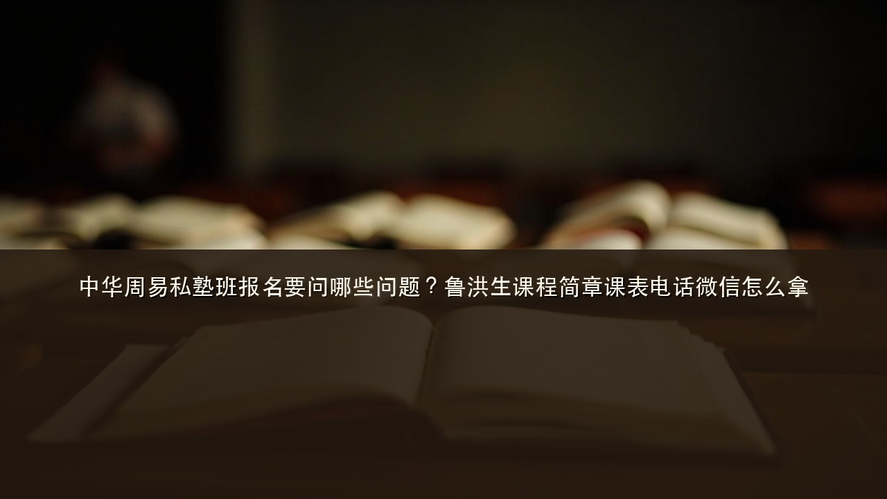 中华周易私塾班报名要问哪些问题?鲁洪生课程简章课表电话微信怎么拿