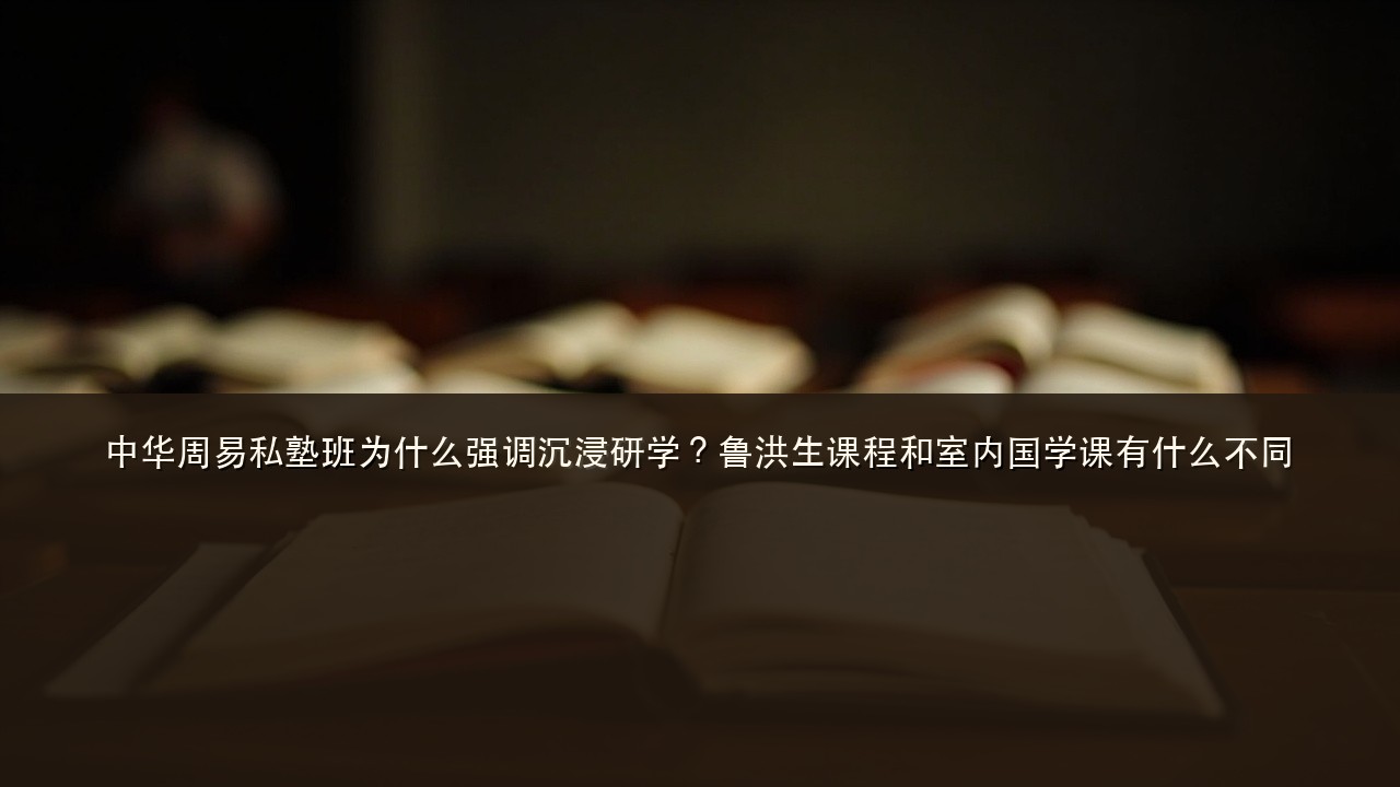 中华周易私塾班为什么强调沉浸研学?鲁洪生课程和室内国学课有什么不同