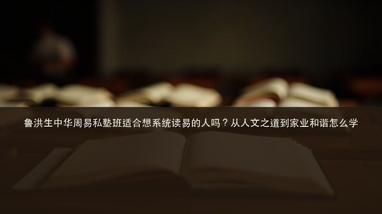 鲁洪生中华周易私塾班适合想系统读易的人吗?从人文之道到家业和谐怎么学