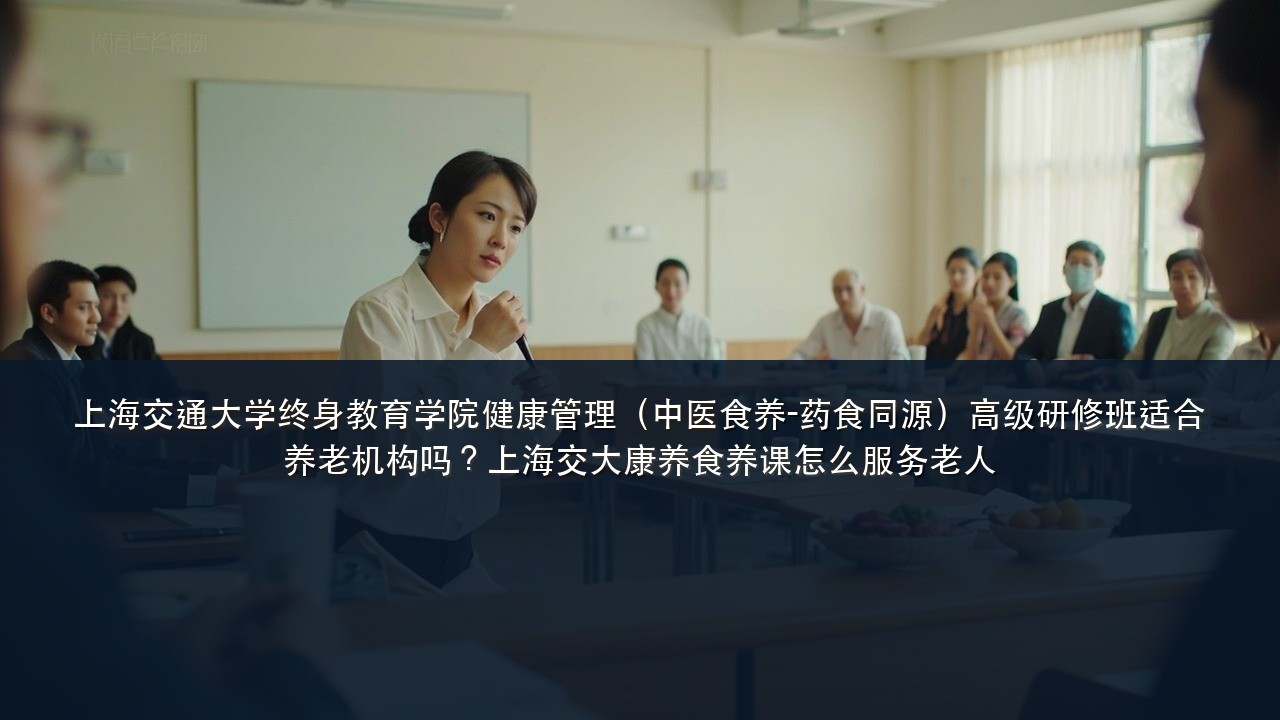 上海交通大学终身教育学院健康管理(中医食养-药食同源)高级研修班适合养老机构吗?上海交大康养食养课怎么服务老人