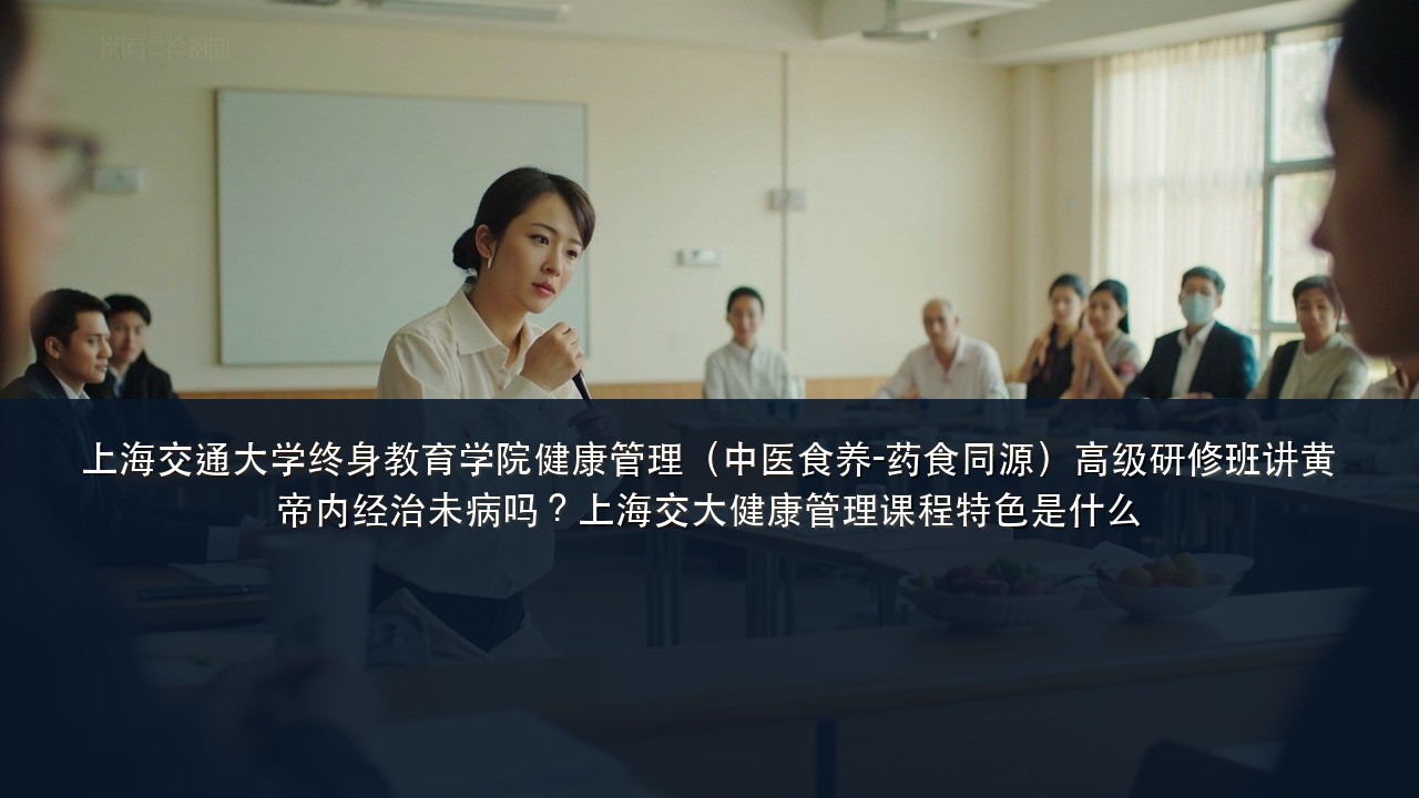 上海交通大学终身教育学院健康管理(中医食养-药食同源)高级研修班讲黄帝内经治未病吗?上海交大健康管理课程特色是什么