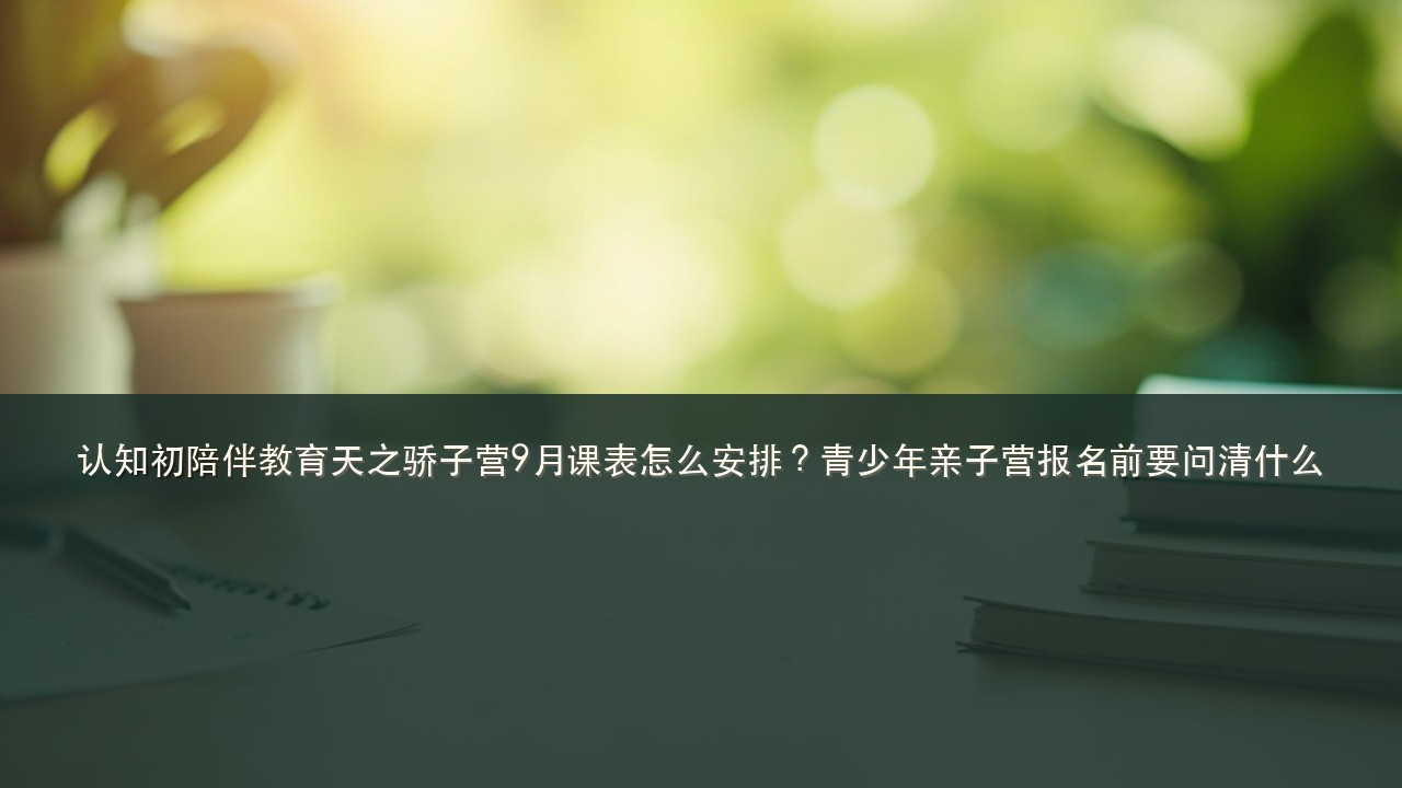 认知初陪伴教育天之骄子营9月课表怎么安排?青少年亲子营报名前要问清什么