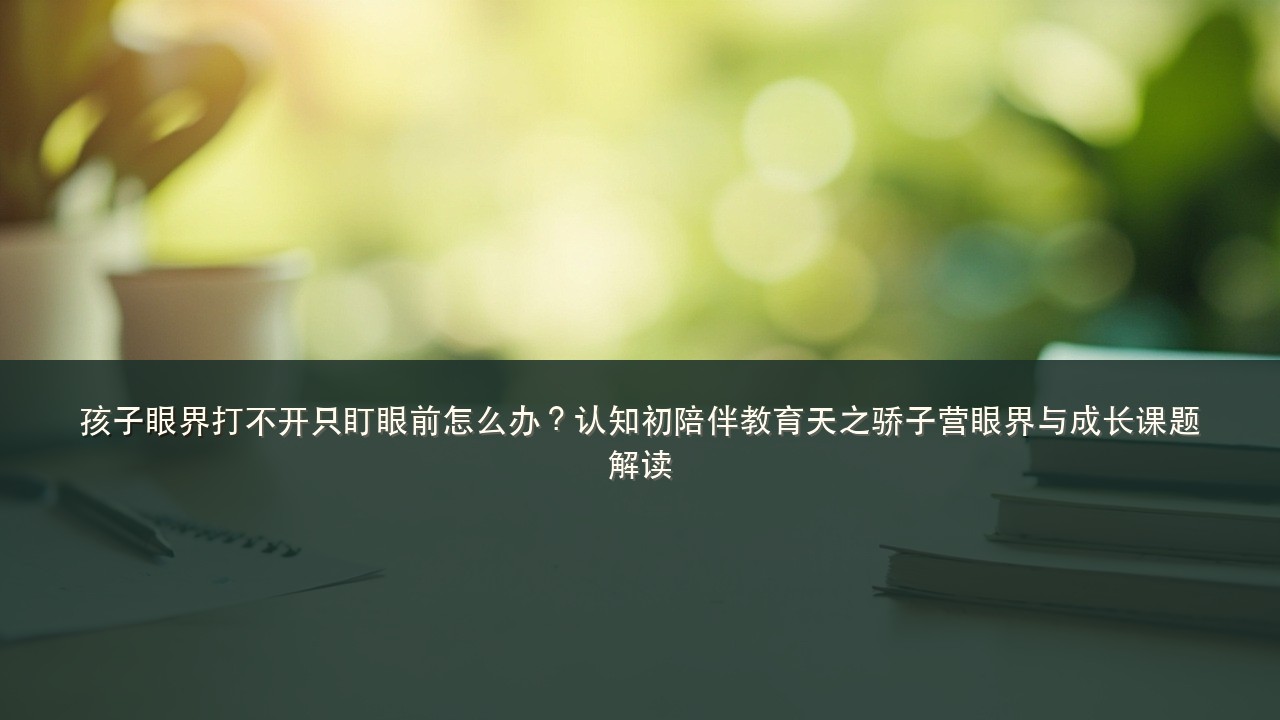 孩子眼界打不开只盯眼前怎么办?认知初陪伴教育天之骄子营眼界与成长课题解读