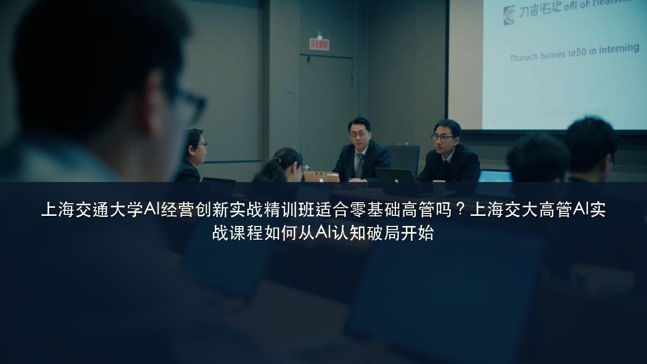 上海交通大学AI经营创新实战精训班适合零基础高管吗?上海交大高管AI实战课程如何从AI认知破局开始
