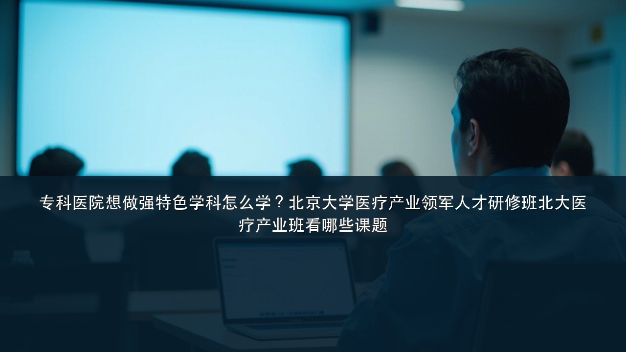 专科医院想做强特色学科怎么学?北京大学医疗产业领军人才研修班北大医疗产业班看哪些课题