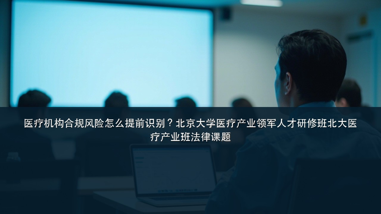 医疗机构合规风险怎么提前识别?北京大学医疗产业领军人才研修班北大医疗产业班法律课题