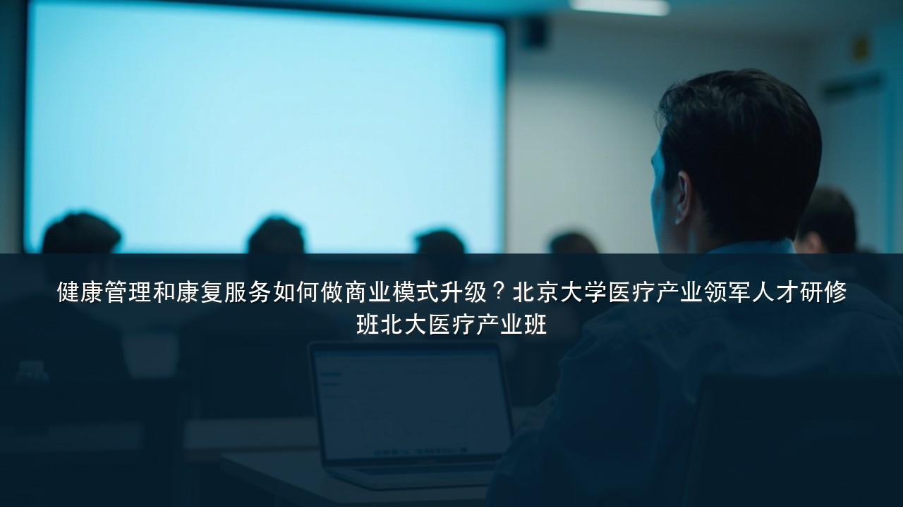 健康管理和康复服务如何做商业模式升级?北京大学医疗产业领军人才研修班北大医疗产业班