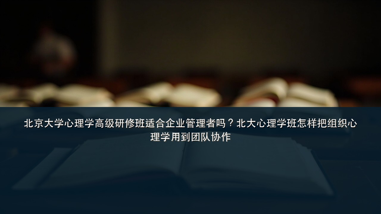 北京大学心理学高级研修班适合企业管理者吗?北大心理学班怎样把组织心理学用到团队协作