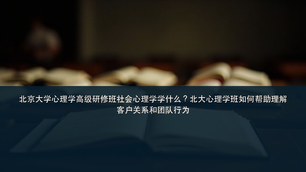 北京大学心理学高级研修班社会心理学学什么?北大心理学班如何帮助理解客户关系和团队行为