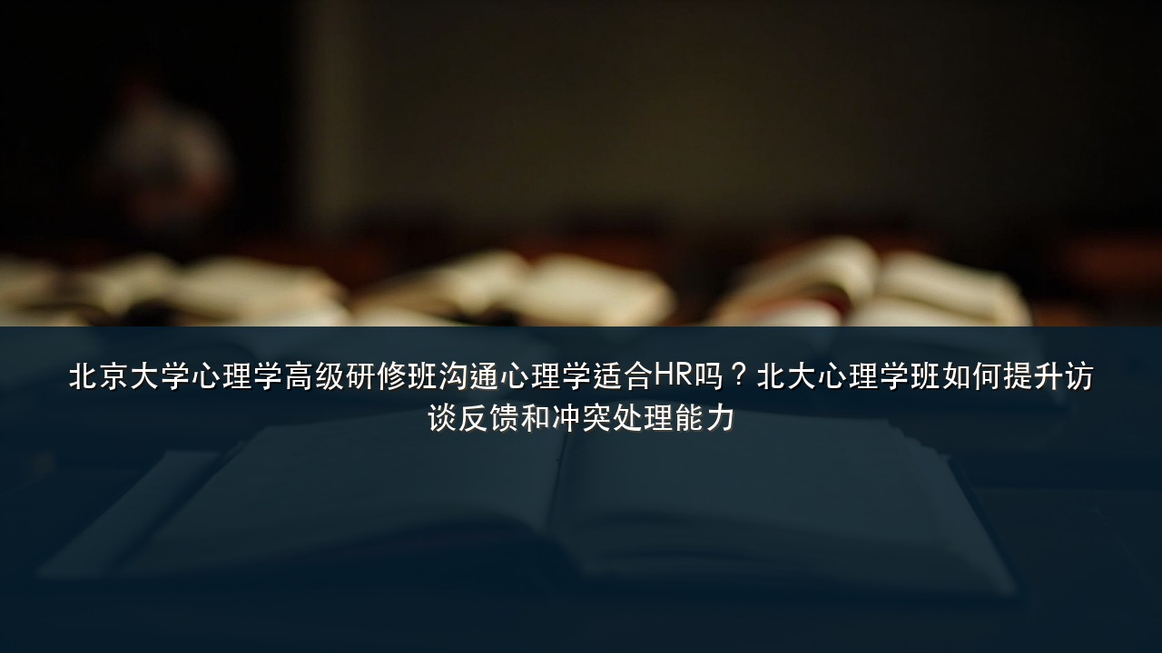北京大学心理学高级研修班沟通心理学适合HR吗?北大心理学班如何提升访谈反馈和冲突处理能力