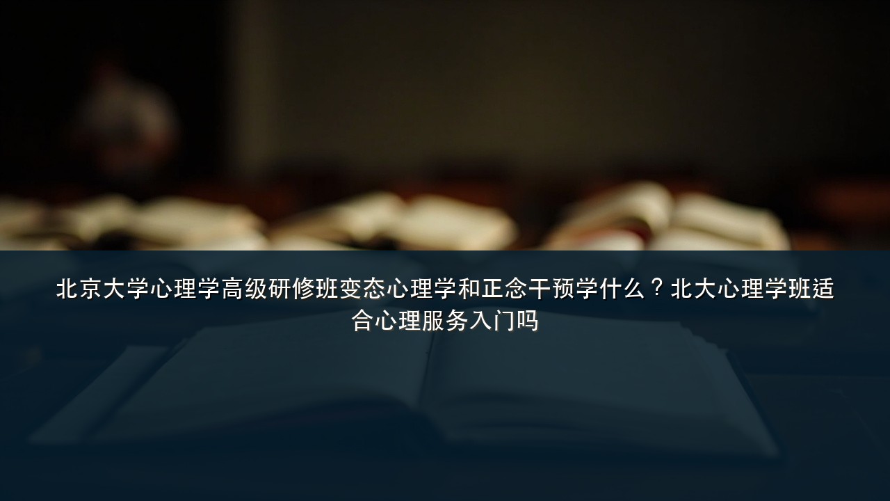 北京大学心理学高级研修班变态心理学和正念干预学什么?北大心理学班适合心理服务入门吗