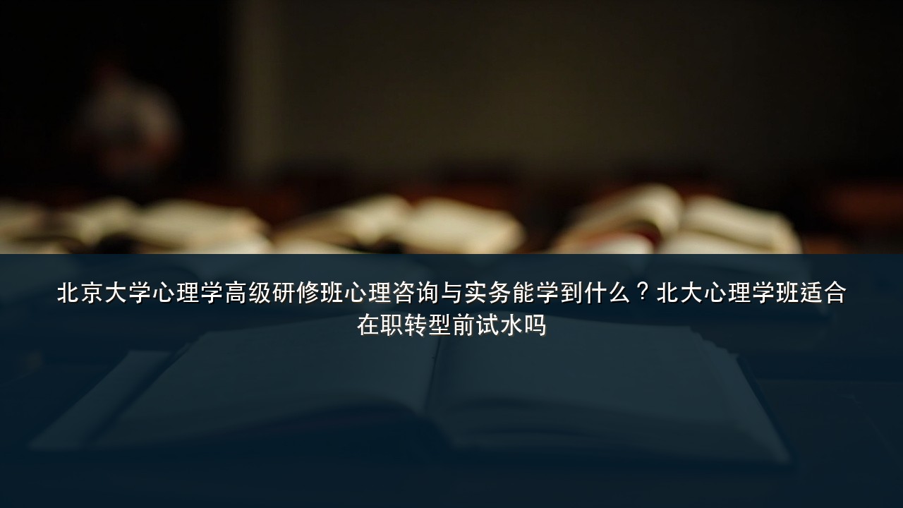 北京大学心理学高级研修班心理咨询与实务能学到什么?北大心理学班适合在职转型前试水吗
