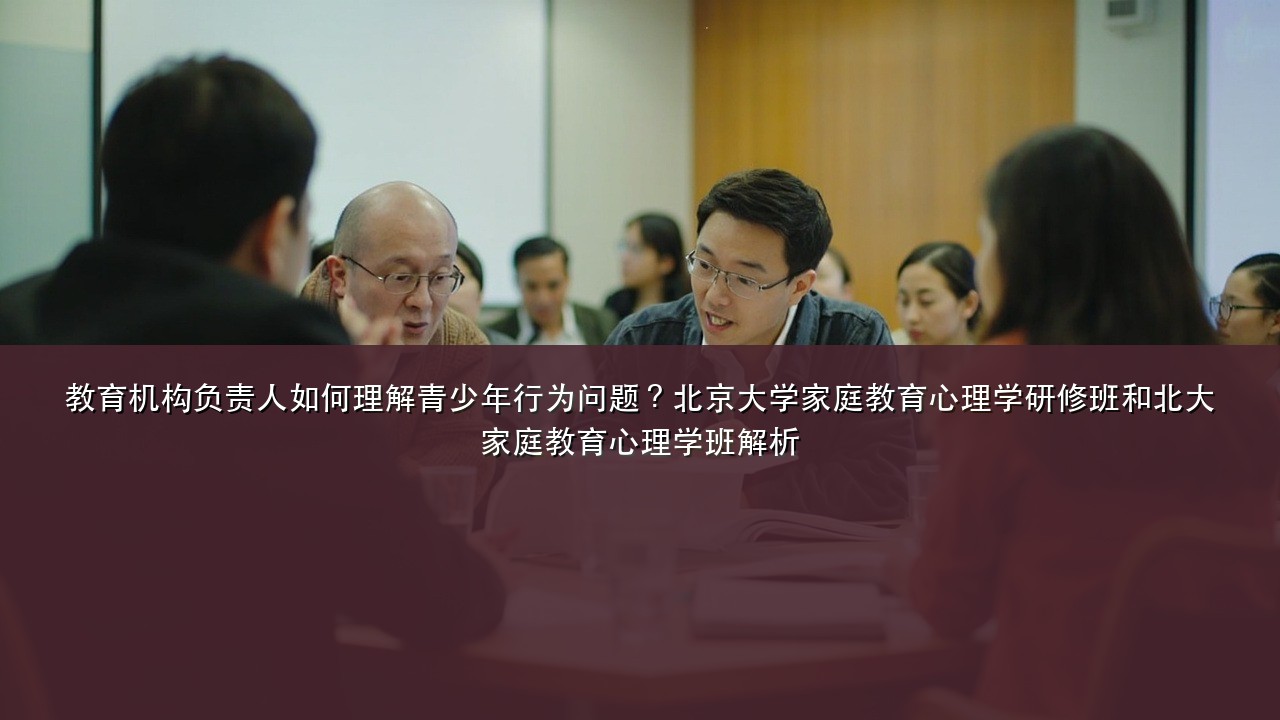 教育机构负责人如何理解青少年行为问题?北京大学家庭教育心理学研修班和北大家庭教育心理学班解析