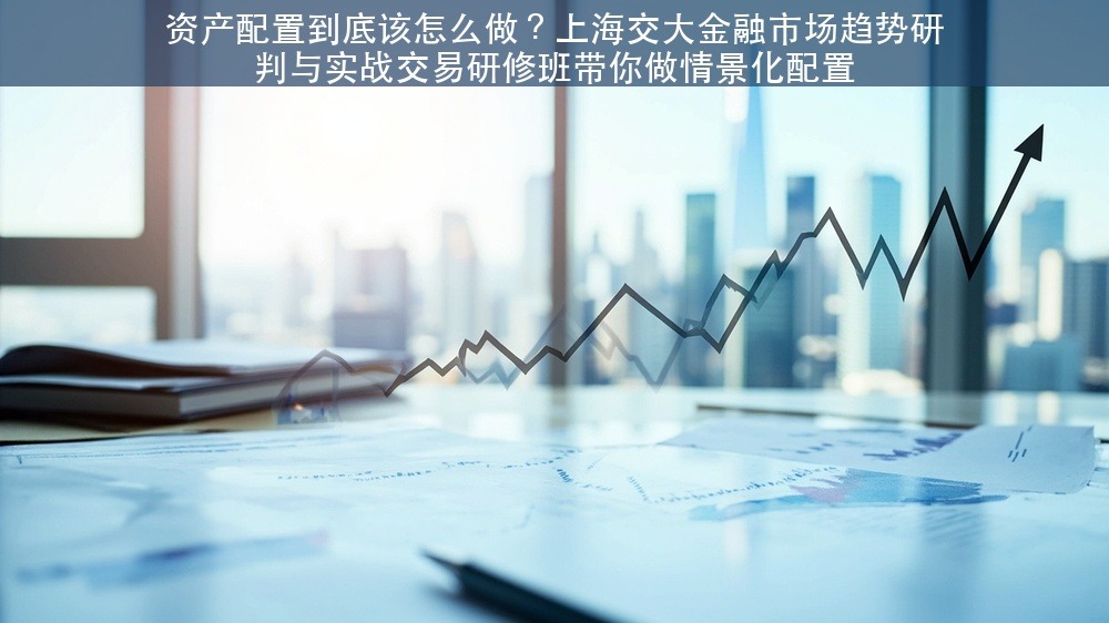 资产配置到底该怎么做？上海交大金融市场趋势研判与实战交易研修班带你做情景化配置